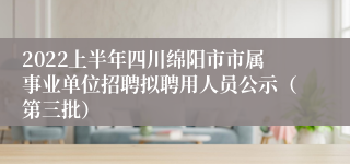 2022上半年四川绵阳市市属事业单位招聘拟聘用人员公示（第三批）