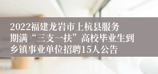 2022福建龙岩市上杭县服务期满“三支一扶”高校毕业生到乡镇事业单位招聘15人公告