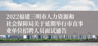 2022福建三明市人力资源和社会保障局关于延期举行市直事业单位招聘人员面试通告