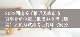 2022湖南关于推迟娄底市市直事业单位第二批集中招聘（选调）人员考试准考证打印时间公告