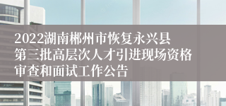 2022湖南郴州市恢复永兴县第三批高层次人才引进现场资格审查和面试工作公告