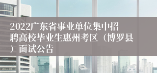 2022广东省事业单位集中招聘高校毕业生惠州考区（博罗县）面试公告