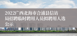 2022广西北海市合浦县信访局招聘临时聘用人员拟聘用人选公示