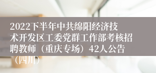 2022下半年中共绵阳经济技术开发区工委党群工作部考核招聘教师（重庆专场）42人公告（四川）