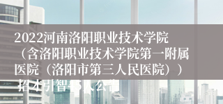 2022河南洛阳职业技术学院（含洛阳职业技术学院第一附属医院（洛阳市第三人民医院）） 招才引智45人公告