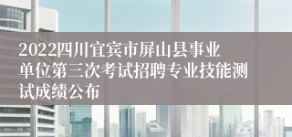 2022四川宜宾市屏山县事业单位第三次考试招聘专业技能测试成绩公布