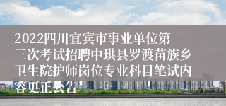 2022四川宜宾市事业单位第三次考试招聘中珙县罗渡苗族乡卫生院护师岗位专业科目笔试内容更正公告