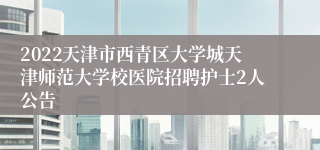 2022天津市西青区大学城天津师范大学校医院招聘护士2人公告