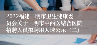 2022福建三明市卫生健康委员会关于三明市中西医结合医院招聘人员拟聘用人选公示（二）