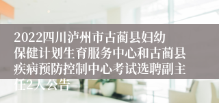 2022四川泸州市古蔺县妇幼保健计划生育服务中心和古蔺县疾病预防控制中心考试选聘副主任2人公告