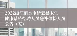 2022浙江丽水市缙云县卫生健康系统招聘人员递补体检人员公告（五）