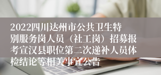 2022四川达州市公共卫生特别服务岗人员（社工岗）招募报考宣汉县职位第二次递补人员体检结论等相关事宜公告