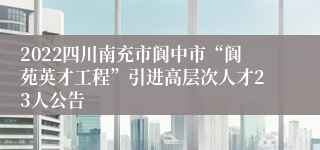 2022四川南充市阆中市“阆苑英才工程”引进高层次人才23人公告