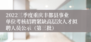 2022三季度重庆丰都县事业单位考核招聘紧缺高层次人才拟聘人员公示（第三批）