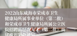 2022山东威海市荣成市卫生健康局所属事业单位（第二批）和荣成市卫生健康局所属公立医院招聘高层次人才（第二批）面试推迟紧急通知