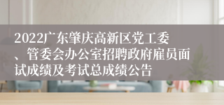 2022广东肇庆高新区党工委、管委会办公室招聘政府雇员面试成绩及考试总成绩公告