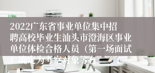 2022广东省事业单位集中招聘高校毕业生汕头市澄海区事业单位体检合格人员（第一场面试）确定为考察对象等有