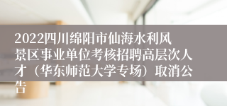 2022四川绵阳市仙海水利风景区事业单位考核招聘高层次人才（华东师范大学专场）取消公告