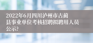 2022年6月四川泸州市古蔺县事业单位考核招聘拟聘用人员公示?