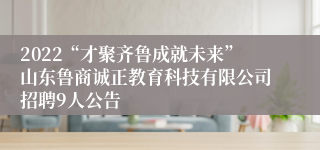 2022“才聚齐鲁成就未来”山东鲁商诚正教育科技有限公司招聘9人公告