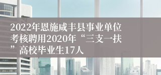2022年恩施咸丰县事业单位考核聘用2020年“三支一扶”高校毕业生17人