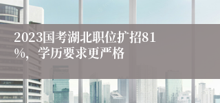 2023国考湖北职位扩招81%，学历要求更严格