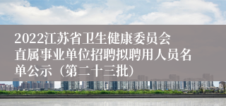 2022江苏省卫生健康委员会直属事业单位招聘拟聘用人员名单公示（第二十三批）