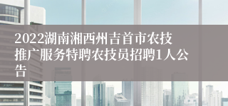 2022湖南湘西州吉首市农技推广服务特聘农技员招聘1人公告