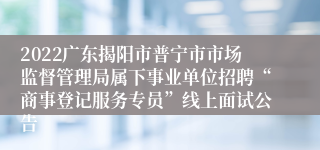 2022广东揭阳市普宁市市场监督管理局属下事业单位招聘“商事登记服务专员”线上面试公告