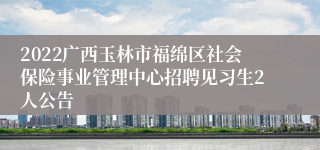 2022广西玉林市福绵区社会保险事业管理中心招聘见习生2人公告