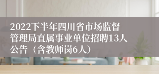 2022下半年四川省市场监督管理局直属事业单位招聘13人公告（含教师岗6人）