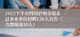 2022下半年四川泸州市叙永县事业单位招聘126人公告（含教师岗30人）