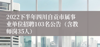 2022下半年四川自贡市属事业单位招聘103名公告（含教师岗35人）