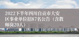 2022下半年四川自贡市大安区事业单位招87名公告（含教师岗20人）