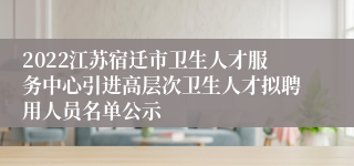 2022江苏宿迁市卫生人才服务中心引进高层次卫生人才拟聘用人员名单公示