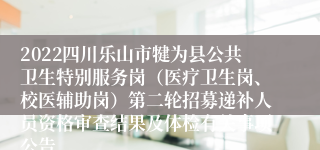 2022四川乐山市犍为县公共卫生特别服务岗（医疗卫生岗、校医辅助岗）第二轮招募递补人员资格审查结果及体检有关事项公告