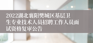 2022湖北襄阳樊城区基层卫生专业技术人员招聘工作人员面试资格复审公告