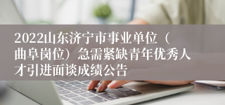 2022山东济宁市事业单位（曲阜岗位）急需紧缺青年优秀人才引进面谈成绩公告