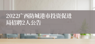 2022广西防城港市投资促进局招聘2人公告