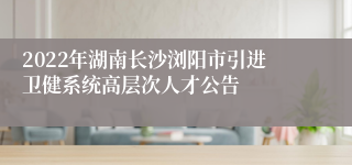 2022年湖南长沙浏阳市引进卫健系统高层次人才公告