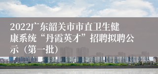 2022广东韶关市市直卫生健康系统“丹霞英才”招聘拟聘公示（第一批）