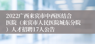 2022广西来宾市中西医结合医院（来宾市人民医院城东分院）人才招聘17人公告