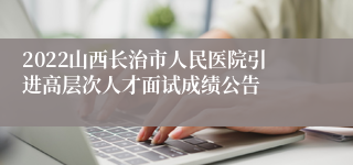 2022山西长治市人民医院引进高层次人才面试成绩公告