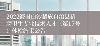 2022海南白沙黎族自治县招聘卫生专业技术人才（第17号）体检结果公告