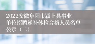 2022安徽阜阳市颍上县事业单位招聘递补体检合格人员名单公示（二）