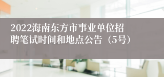 2022海南东方市事业单位招聘笔试时间和地点公告（5号）