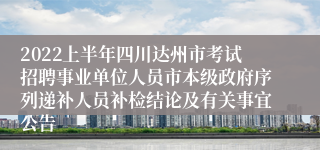 2022上半年四川达州市考试招聘事业单位人员市本级政府序列递补人员补检结论及有关事宜公告