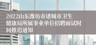 2022山东潍坊市诸城市卫生健康局所属事业单位招聘面试时间推迟通知