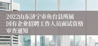 2022山东济宁市鱼台县所属国有企业招聘工作人员面试资格审查通知