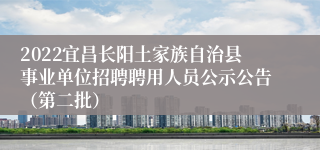 2022宜昌长阳土家族自治县事业单位招聘聘用人员公示公告（第二批）